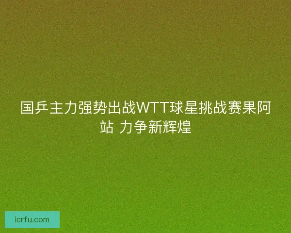 国乒主力强势出战WTT球星挑战赛果阿站 力争新辉煌