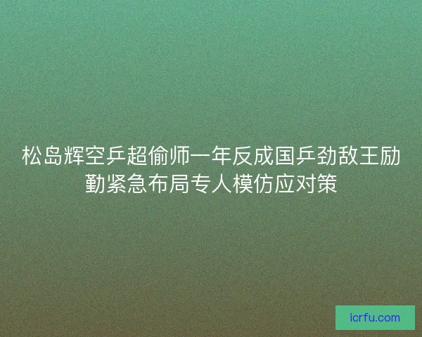 松岛辉空乒超偷师一年反成国乒劲敌王励勤紧急布局专人模仿应对策